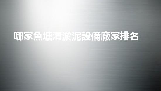 哪家魚塘清淤泥設備廠家排名第一？